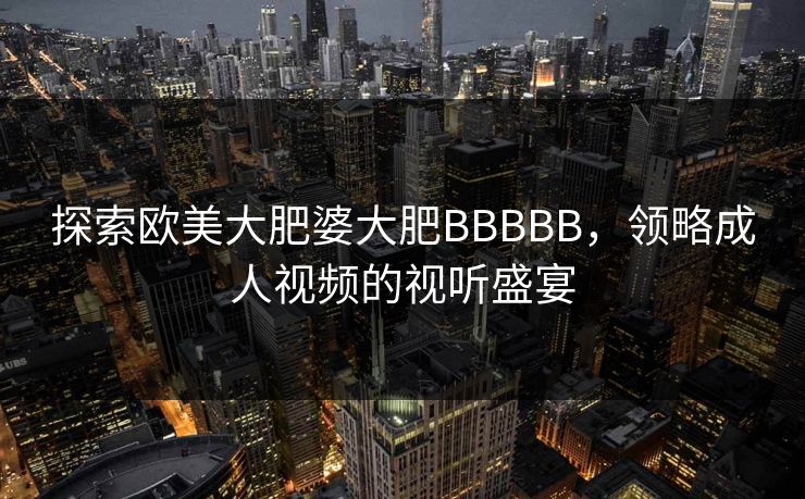 探索欧美大肥婆大肥BBBBB,领略成人视频的视听盛宴 探索欧美大肥婆大肥BBBBB,领略成人视频的视听盛宴
