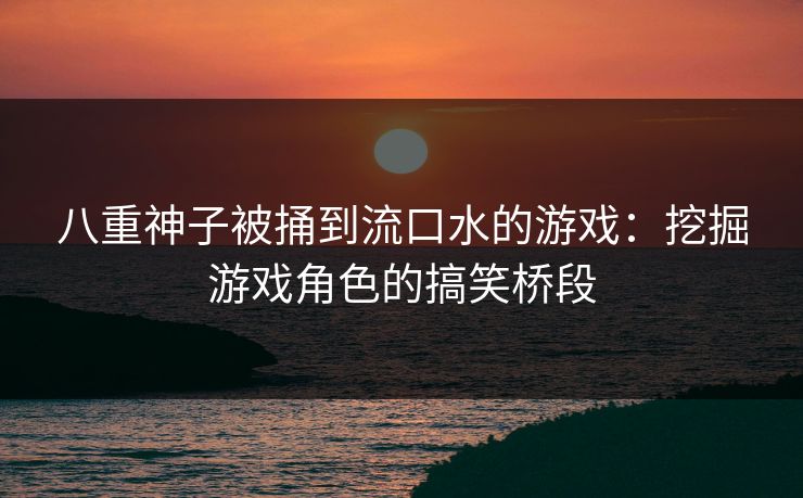 八重神子被捅到流口水的游戏：挖掘游戏角色的搞笑桥段