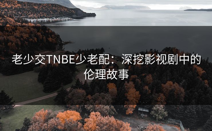 老少交TNBE少老配:深挖影视剧中的伦理故事 老少交TNBE少老配:深挖影视剧中的伦理故事