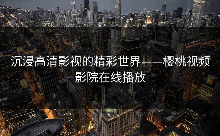 沉浸高清影视的精彩世界——樱桃视频影院在线播放 沉浸高清影视的精彩世界——樱桃视频影院在线播放