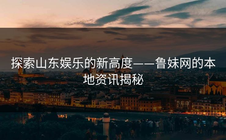 探索山东娱乐的新高度——鲁妹网的本地资讯揭秘