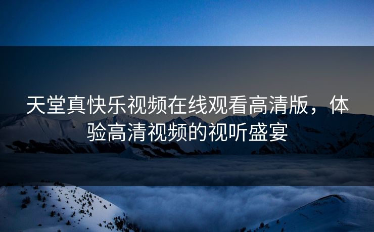 天堂真快乐视频在线观看高清版,体验高清视频的视听盛宴 天堂真快乐视频在线观看高清版,体验高清视频的视听盛宴