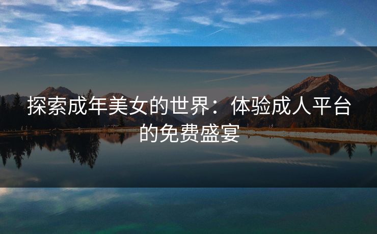 探索成年美女的世界:体验成人平台的免费盛宴 探索成年美女的世界:体验成人平台的免费盛宴