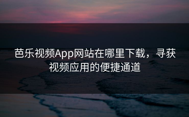 芭乐视频App网站在哪里下载,寻获视频应用的便捷通道 芭乐视频App网站在哪里下载,寻获视频应用的便捷通道