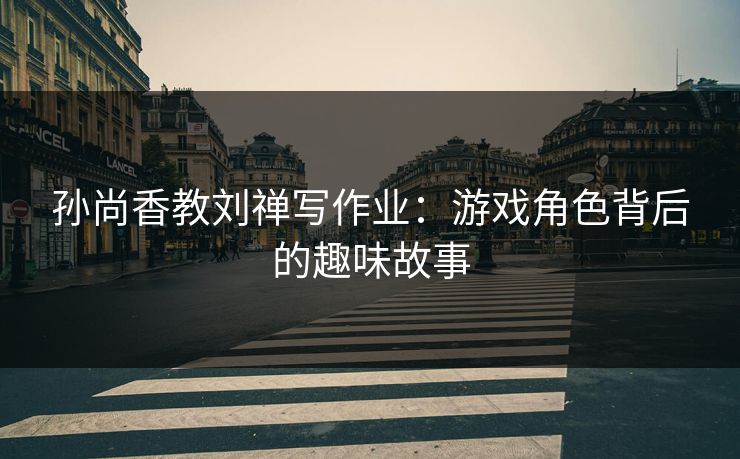 孙尚香教刘禅写作业:游戏角色背后的趣味故事 孙尚香教刘禅写作业:游戏角色背后的趣味故事