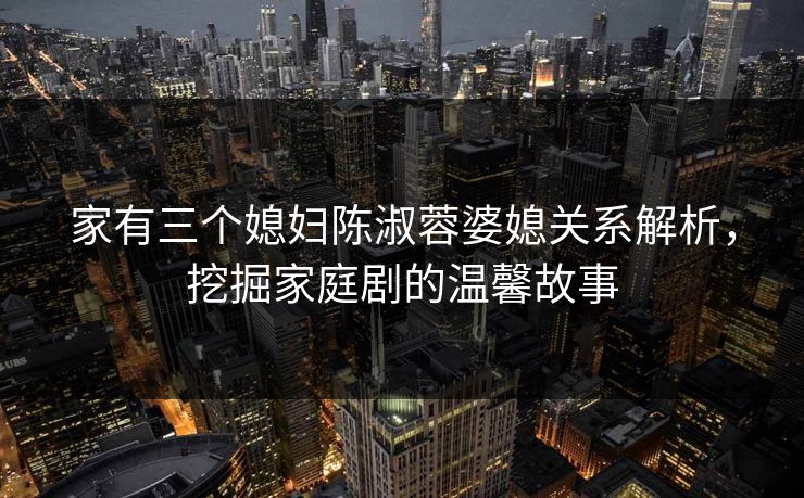 家有三个媳妇陈淑蓉婆媳关系解析，挖掘家庭剧的温馨故事