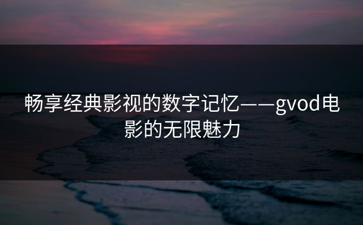 畅享经典影视的数字记忆——gvod电影的无限魅力