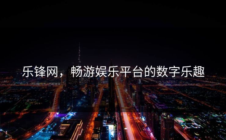 乐锋网，畅游娱乐平台的数字乐趣