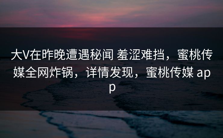 大V在昨晚遭遇秘闻 羞涩难挡，蜜桃传媒全网炸锅，详情发现，蜜桃传媒 app