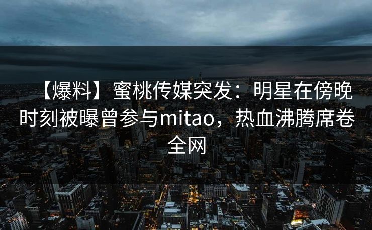 【爆料】蜜桃传媒突发:明星在傍晚时刻被曝曾参与mitao,热血沸腾席卷全网 【爆料】蜜桃传媒突发:明星在傍晚时刻被曝曾参与mitao,热血沸腾席卷全网