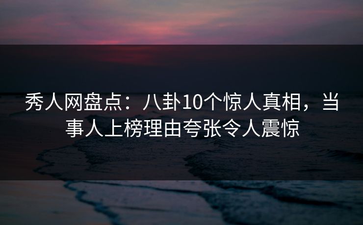 秀人网盘点：八卦10个惊人真相，当事人上榜理由夸张令人震惊
