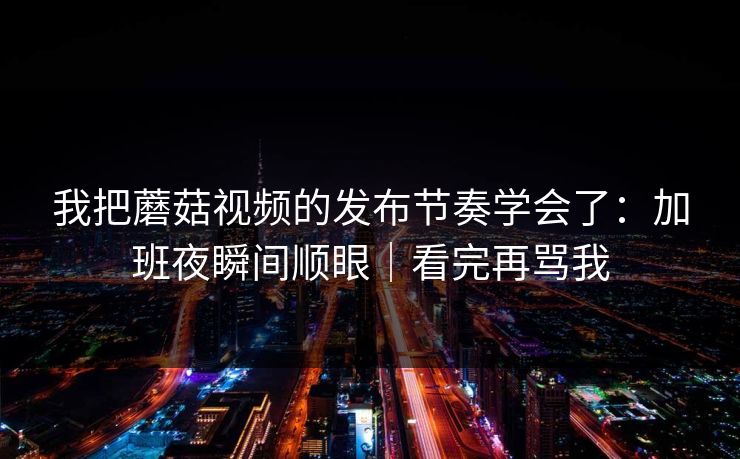 我把蘑菇视频的发布节奏学会了：加班夜瞬间顺眼｜看完再骂我