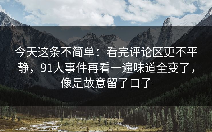 今天这条不简单:看完评论区更不平静,91大事件再看一遍味道全变了,像是故意留了口子 今天这条不简单:看完评论区更不平静,91大事件再看一遍味道全变了,像是故意留了口子