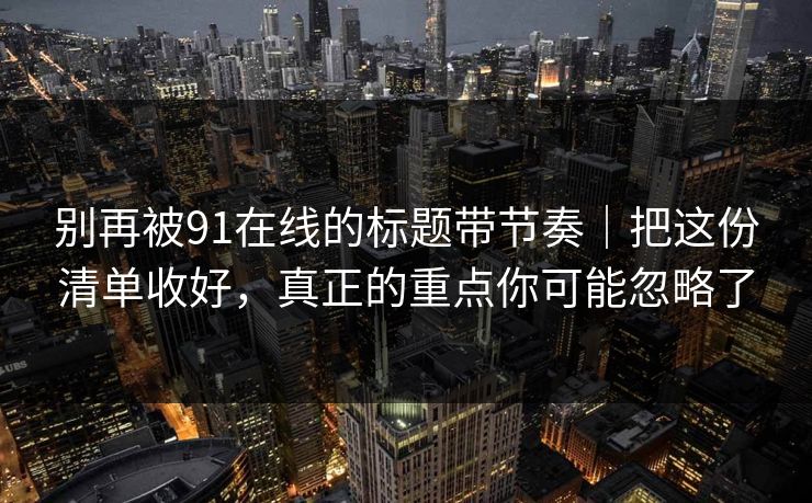 别再被91在线的标题带节奏|把这份清单收好,真正的重点你可能忽略了 别再被91在线的标题带节奏|把这份清单收好,真正的重点你可能忽略了