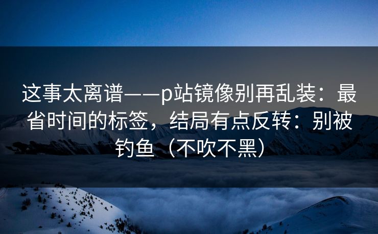 这事太离谱——p站镜像别再乱装:最省时间的标签,结局有点反转:别被钓鱼(不吹不黑) 这事太离谱——p站镜像别再乱装:最省时间的标签,结局有点反转:别被钓鱼(不吹不黑)