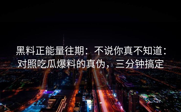 黑料正能量往期:不说你真不知道:对照吃瓜爆料的真伪,三分钟搞定 黑料正能量往期:不说你真不知道:对照吃瓜爆料的真伪,三分钟搞定