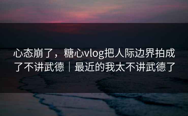 心态崩了,糖心vlog把人际边界拍成了不讲武德|最近的我太不讲武德了 心态崩了,糖心vlog把人际边界拍成了不讲武德|最近的我太不讲武德了