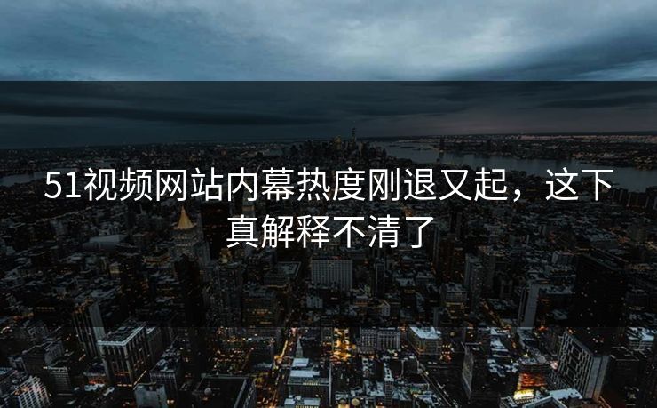 51视频网站内幕热度刚退又起，这下真解释不清了